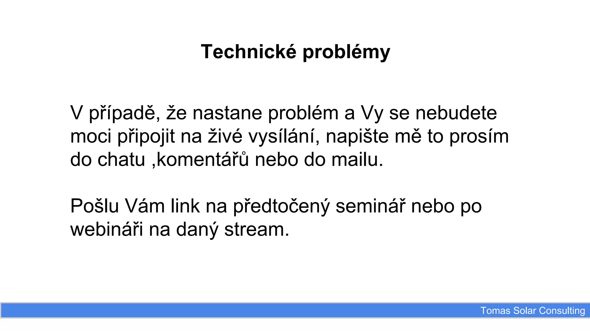 Technické problémy
V případě, že nastane problém a Vy se nebudete
moci připojit na živé vysílání, napište mě to prosím
do chatu ,komentářů nebo do mailu.
Pošlu Vám link na předtočený seminář nebo po
webináři na daný stream.

Tomas Solar Consulting

 