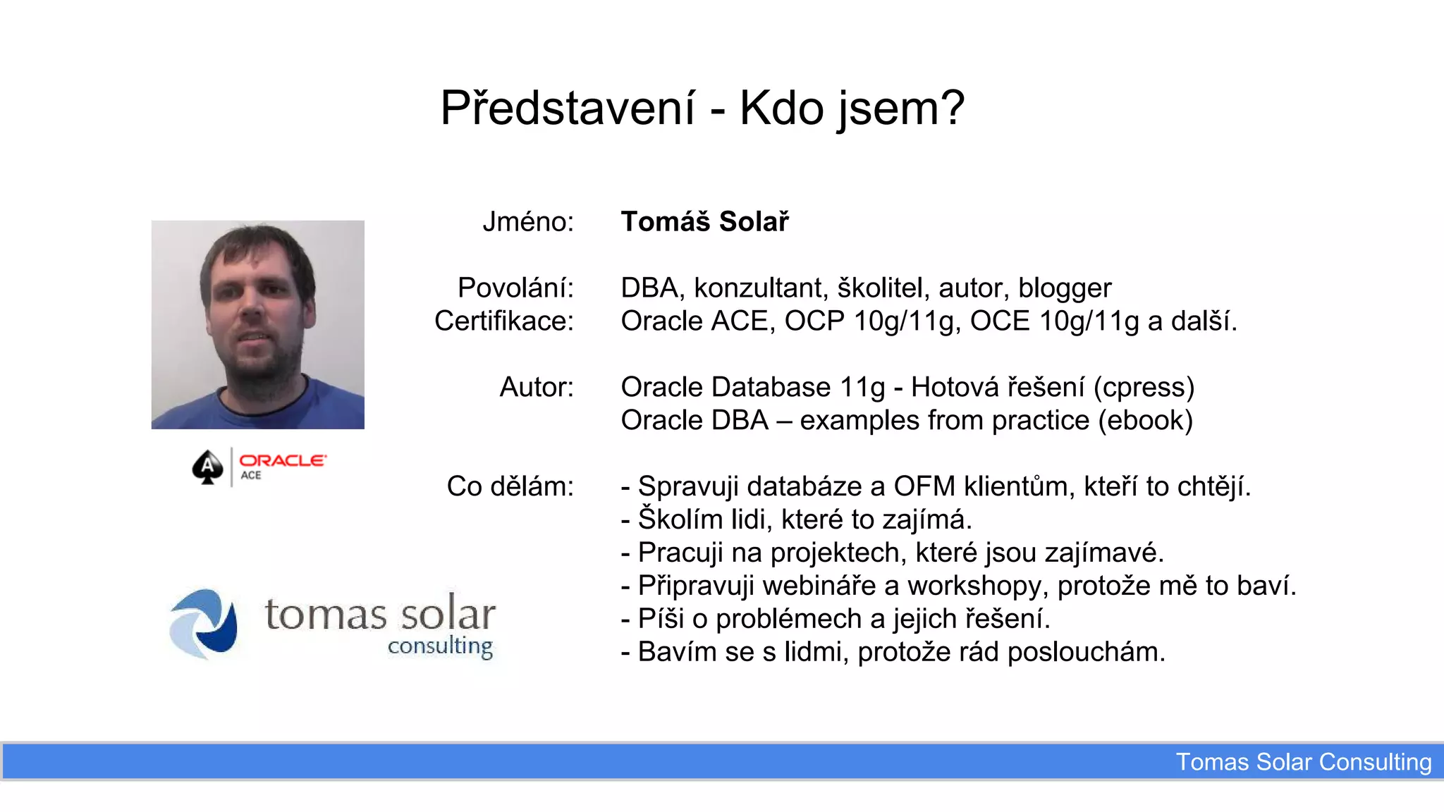 Představení - Kdo jsem?
Jméno:
Povolání:
Certifikace:
Autor:

Co dělám:

Tomáš Solař
DBA, konzultant, školitel, autor, blogger
Oracle ACE, OCP 10g/11g, OCE 10g/11g a další.
Oracle Database 11g - Hotová řešení (cpress)
Oracle DBA – examples from practice (ebook)
- Spravuji databáze a OFM klientům, kteří to chtějí.
- Školím lidi, které to zajímá.
- Pracuji na projektech, které jsou zajímavé.
- Připravuji webináře a workshopy, protože mě to baví.
- Píši o problémech a jejich řešení.
- Bavím se s lidmi, protože rád poslouchám.

Tomas Solar Consulting

 