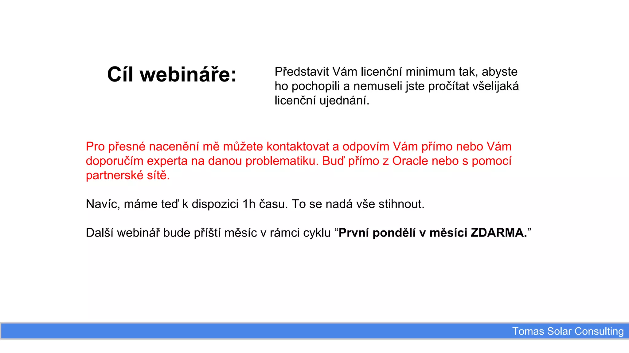 Cíl webináře:

Představit Vám licenční minimum tak, abyste
ho pochopili a nemuseli jste pročítat všelijaká
licenční ujednání.

Pro přesné nacenění mě můžete kontaktovat a odpovím Vám přímo nebo Vám
doporučím experta na danou problematiku. Buď přímo z Oracle nebo s pomocí
partnerské sítě.
Navíc, máme teď k dispozici 1h času. To se nadá vše stihnout.
Další webinář bude příští měsíc v rámci cyklu “První pondělí v měsíci ZDARMA.”

Tomas Solar Consulting

 