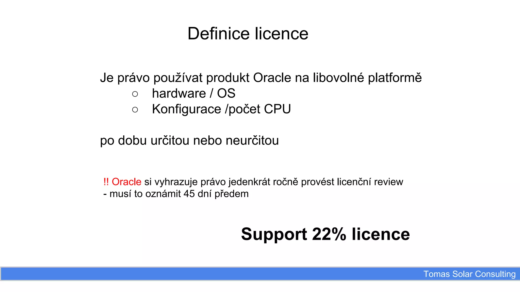 Definice licence
Je právo používat produkt Oracle na libovolné platformě
○ hardware / OS
○ Konfigurace /počet CPU
po dobu určitou nebo neurčitou
!! Oracle si vyhrazuje právo jedenkrát ročně provést licenční review
- musí to oznámit 45 dní předem

Support 22% licence
Tomas Solar Consulting

 