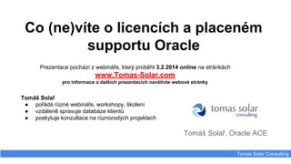 Co (ne)víte o licencích a placeném
supportu Oracle
Prezentace pochází z webináře, který proběhl 3.2.2014 online na stránkách

www.Tomas-Solar.com
pro informace o dalších prezentacích navštivte webové stránky

Tomáš Solař
● pořádá různé webináře, workshopy, školení
● vzdáleně spravuje databáze klientů
● poskytuje konzultace na různorodých projektech

Tomáš Solař, Oracle ACE
Tomas Solar Consulting

 