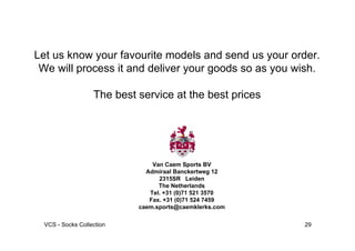 Let us know your favourite models and send us your order.
 We will process it and deliver your goods so as you wish.

                   The best service at the best prices




                                Van Caem Sports BV
                              Admiraal Banckertweg 12
                                  2315SR Leiden
                                  The Netherlands
                               Tel. +31 (0)71 521 3570
                               Fax. +31 (0)71 524 7459
                            caem.sports@caemklerks.com

  VCS - Socks Collection                                 29
 