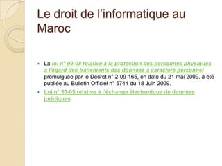 Le droit de l’informatique au
Maroc


La loi n° 09-08 relative à la protection des personnes physiques
à l'égard des traitements des données à caractère personnel
promulguée par le Décret n° 2-09-165, en date du 21 mai 2009. a été
publiée au Bulletin Officiel n° 5744 du 18 Juin 2009.



Loi n° 53-05 relative à l’échange électronique de données
juridiques

 