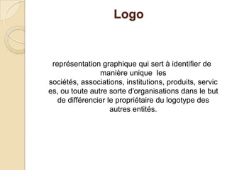 Logo

représentation graphique qui sert à identifier de
manière unique les
sociétés, associations, institutions, produits, servic
es, ou toute autre sorte d'organisations dans le but
de différencier le propriétaire du logotype des
autres entités.

 