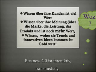 Business 2.0 ist interaktiv, transmedial ,  Wissen über ihre Kunden ist viel Wert  Wissen über ihre Meinung (über die Marke, die Leistung, das Produkt und ist noch  mehr  Wert,  Wissen,  woher sie Trends und innovativen Ideen kommen ist Gold wert!  crossmedial Wozu?  