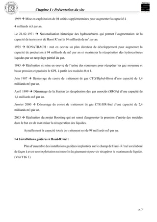 Chapitre I : Présentation du site
p. 3
1969  Mise en exploitation de 04 unités supplémentaires pour augmenter la capacité à
4 milliards m3 par an.
Le 24-02-1971  Nationalisation historique des hydrocarbures qui permet l’augmentation de la
capacité de traitement de Hassi R’mel à 14 milliards de m3
par an.
1975  SONATRACH : met en oeuvre un plan directeur de développement pour augmenter la
capacité de production à 94 milliards de m3 par an et maximiser la récupération des hydrocarbures
liquides par un recyclage partiel du gaz.
1985  Réalisation et mise en oeuvre de l’usine des communs pour récupérer les gaz moyenne et
basse pression et produire le GPL à partir des modules 0 et 1.
Juin 1987  Démarrage du centre de traitement de gaz CTG/Djebel-Bissa d’une capacité de 1,4
milliards m3 par an.
Avril 1999  Démarrage de la Station de récupération des gaz associés (SRGA) d’une capacité de
1,4 milliards m3 par an.
Janvier 2000  Démarrage du centre de traitement de gaz CTG/HR-Sud d’une capacité de 2,4
milliards m3 par an.
2003  Réalisation du projet Boosting qui est sensé d'augmenter la pression d'entrée des modules
dans le but est de maximiser la récupération des liquides.
Actuellement la capacité totale de traitement est de 98 milliards m3 par an.
I-4 Installations gazières à Hassi-R’mel :
Plan d’ensemble des installations gazières implantées sur le champ de Hassi-R’mel est élaboré
de façon à avoir une exploitation rationnelle du gisement et pouvoir récupérer le maximum de liquide.
(Voir FIG 1)
 