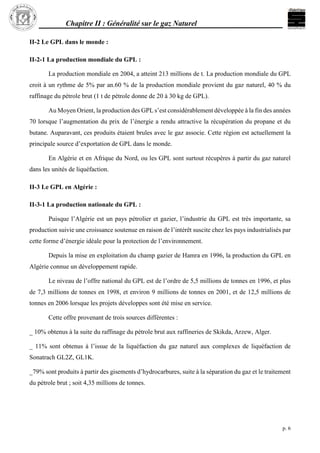 Chapitre II : Généralité sur le gaz Naturel
p. 6
II-2 Le GPL dans le monde :
II-2-1 La production mondiale du GPL :
La production mondiale en 2004, a atteint 213 millions de t. La production mondiale du GPL
croit à un rythme de 5% par an.60 % de la production mondiale provient du gaz naturel, 40 % du
raffinage du pétrole brut (1 t de pétrole donne de 20 à 30 kg de GPL).
Au Moyen Orient, la production des GPL s’est considérablement développée à la fin des années
70 lorsque l’augmentation du prix de l’énergie a rendu attractive la récupération du propane et du
butane. Auparavant, ces produits étaient brules avec le gaz associe. Cette région est actuellement la
principale source d’exportation de GPL dans le monde.
En Algérie et en Afrique du Nord, ou les GPL sont surtout récupères à partir du gaz naturel
dans les unités de liquéfaction.
II-3 Le GPL en Algérie :
II-3-1 La production nationale du GPL :
Puisque l’Algérie est un pays pétrolier et gazier, l’industrie du GPL est très importante, sa
production suivie une croissance soutenue en raison de l’intérêt suscite chez les pays industrialisés par
cette forme d’énergie idéale pour la protection de l’environnement.
Depuis la mise en exploitation du champ gazier de Hamra en 1996, la production du GPL en
Algérie connue un développement rapide.
Le niveau de l’offre national du GPL est de l’ordre de 5,5 millions de tonnes en 1996, et plus
de 7,3 millions de tonnes en 1998, et environ 9 millions de tonnes en 2001, et de 12,5 millions de
tonnes en 2006 lorsque les projets développes sont été mise en service.
Cette offre provenant de trois sources différentes :
_ 10% obtenus à la suite du raffinage du pétrole brut aux raffineries de Skikda, Arzew, Alger.
_ 11% sont obtenus à l’issue de la liquéfaction du gaz naturel aux complexes de liquéfaction de
Sonatrach GL2Z, GL1K.
_79% sont produits à partir des gisements d’hydrocarbures, suite à la séparation du gaz et le traitement
du pétrole brut ; soit 4,35 millions de tonnes.
 