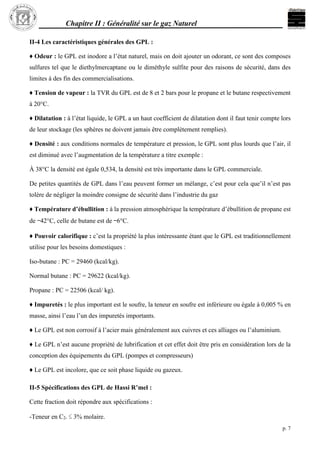 Chapitre II : Généralité sur le gaz Naturel
p. 7
II-4 Les caractéristiques générales des GPL :
♦ Odeur : le GPL est inodore a l’état naturel, mais on doit ajouter un odorant, ce sont des composes
sulfures tel que le diethylmercaptane ou le diméthyle sulfite pour des raisons de sécurité, dans des
limites à des fin des commercialisations.
♦ Tension de vapeur : la TVR du GPL est de 8 et 2 bars pour le propane et le butane respectivement
à 20°C.
♦ Dilatation : à l’état liquide, le GPL a un haut coefficient de dilatation dont il faut tenir compte lors
de leur stockage (les sphères ne doivent jamais être complètement remplies).
♦ Densité : aux conditions normales de température et pression, le GPL sont plus lourds que l’air, il
est diminué avec l’augmentation de la température a titre exemple :
À 38°C la densité est égale 0,534, la densité est très importante dans le GPL commerciale.
De petites quantités de GPL dans l’eau peuvent former un mélange, c’est pour cela que’il n’est pas
tolère de négliger la moindre consigne de sécurité dans l’industrie du gaz
♦ Température d’ébullition : à la pression atmosphérique la température d’ébullition de propane est
de –42°C, celle de butane est de –6°C.
♦ Pouvoir calorifique : c’est la propriété la plus intéressante étant que le GPL est traditionnellement
utilise pour les besoins domestiques :
Iso-butane : PC = 29460 (kcal/kg).
Normal butane : PC = 29622 (kcal/kg).
Propane : PC = 22506 (kcal/ kg).
♦ Impuretés : le plus important est le soufre, la teneur en soufre est inférieure ou égale à 0,005 % en
masse, ainsi l’eau l’un des impuretés importants.
♦ Le GPL est non corrosif à l’acier mais généralement aux cuivres et ces alliages ou l’aluminium.
♦ Le GPL n’est aucune propriété de lubrification et cet effet doit être pris en considération lors de la
conception des équipements du GPL (pompes et compresseurs)
♦ Le GPL est incolore, que ce soit phase liquide ou gazeux.
II-5 Spécifications des GPL de Hassi R’mel :
Cette fraction doit répondre aux spécifications :
-Teneur en C2- ≤ 3% molaire.
 