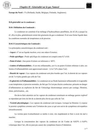 Chapitre II : Généralité sur le gaz Naturel
p. 9
Europe du Nord : 1% (Hollande, Suède, Belgique, Finlande, Angleterre).
II-8 généralité sur le condensat :
II-8-1 Définition du Condensât :
Le condensat est constitué d’un mélange d’hydrocarbures paraffinées, de (iC5H12) jusque’au
(C12H26) et plus, généralement extrait des gisements du gaz a condensat. Il est sous forme liquide dans
les conditions normales de température et de pression.
II-8-2 Caractéristiques du Condensât :
Les principales caractéristiques du condensat sont :
- Aspect : C’est un liquide incolore, avec une odeur d’essence.
- Poids spécifique : Poids spécifique du condensat est compris entre 0,7 à 0,8.
- Point d’éclair : Son point d’éclaire est inferieure a –40°C.
- Limites d’inflammabilités : Il est très inflammable, car il a un point d’éclaire inferieur à zéro, ses
limites d’inflammabilités sont approximativement : 1,4 et 7,6% (dans l’air).
- Densité de vapeur : Les vapeurs du condensat sont plus lourdes que l’air, la densité de ces vapeurs
est de 3 à 4 plus grande que celle de l’air.
- Explosivité et d’inflammabilités : Le condensat est un fluide hautement inflammable et évaporable
a une température et pression normales, du fait que’il n’est pas électro conducteur, présente un danger
d’inflammation ou explosion du fait de l’étincelage électrostatique amorce par coulage, filtration,
chute, pulvérisation,...etc.
On devra faire attention car les vapeurs du condensat constituent un mélange gazeux explosif
se répondant par terre du fait de sa densité plus élevée que celle de l’air.
- Toxicité physiologique : Les vapeurs du condensat sont toxiques. Lorsque’un Homme s’y expose
le premier symptôme constate sera l’irritation des yeux ce qui sera suivie de symptômes névropathies
(étourdissement).
La victime peut éventuellement se mettre à crier, rire stupidement et finir à avoir du mal à
marcher.
Lorsque la concentration des vapeurs du condensat est de l’ordre de 0,025% à 0,05%
volumique dans l’air, elle ne peut pas causer des symptômes heures d’inhalation.
 