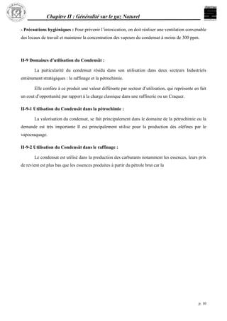 Chapitre II : Généralité sur le gaz Naturel
p. 10
- Précautions hygiéniques : Pour prévenir l’intoxication, on doit réaliser une ventilation convenable
des locaux de travail et maintenir la concentration des vapeurs du condensat à moins de 300 ppm.
II-9 Domaines d’utilisation du Condensât :
La particularité du condensat résidu dans son utilisation dans deux secteurs Industriels
entièrement stratégiques : le raffinage et la pétrochimie.
Elle confère à ce produit une valeur différente par secteur d’utilisation, qui représente en fait
un cout d’opportunité par rapport à la charge classique dans une raffinerie ou un Craquer.
II-9-1 Utilisation du Condensât dans la pétrochimie :
La valorisation du condensat, se fait principalement dans le domaine de la pétrochimie ou la
demande est très importante Il est principalement utilise pour la production des oléfines par le
vapocraquage.
II-9-2 Utilisation du Condensât dans le raffinage :
Le condensat est utilisé dans la production des carburants notamment les essences, leurs prix
de revient est plus bas que les essences produites à partir du pétrole brut car la
 