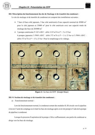 Chapitre III : Présentation du CSTF
p. 14
III-3 Description du fonctionnement du site de Stockage et de transfert du condensat :
Le site de stockage et de transfert de condensat est composé des installations suivantes :
 7 bacs (4 bacs côté japonais, 3 bac côté américain) d’une capacité nominal de 45000 m3
pour le côté japonais et 35000 m3
pour le côté américain avec une capacité totale de
stockage des bacs de 285000 m3
 3 pompes américaine P-102 A/B/C : débit 1135 m3
/h à P = 5 à 25 bar
6 pompes japonaise 3 P003 A/B/C : débit 575 m3
/h à P = 5 à 15 bar et 3 P004 A/B/C :
débit 575 m3
/h à P = 15 à 25 bar Pour le remplissage et le vidange.
Figure 4 : les bacs de CSTF (Google Maps)
III-3-1 Section de stockage et de transfert du condensat :
a) Fonctionnement normal :
Lors du fonctionnement normal, le condensat sortant des modules II, III circule vers le pipeline
à travers l’unité de comptage en évitant les bacs de stockage après avoir été pompé à l’aide de la pompe
de pipeline à condensat.
Lorsque la pression d’aspiration de la pompe s’élève suffisamment, une partie de condensat se
dirige vers les bacs de stockage.
 