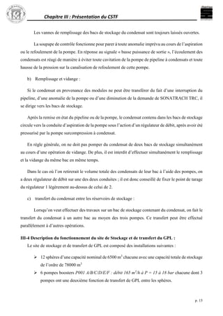 Chapitre III : Présentation du CSTF
p. 15
Les vannes de remplissage des bacs de stockage du condensat sont toujours laissés ouvertes.
La soupape de contrôle fonctionne pour parer à toute anomalie imprévu au cours de l’aspiration
ou le refoulement de la pompe. En réponse au signale « basse puissance de sortie », l’écoulement des
condensats est réagi de manière à éviter toute cavitation de la pompe de pipeline à condensats et toute
hausse de la pression sur la canalisation de refoulement de cette pompe.
b) Remplissage et vidange :
Si le condensat en provenance des modules ne peut être transférer du fait d’une interruption du
pipeline, d’une anomalie de la pompe ou d’une diminution de la demande de SONATRACH TRC, il
se dirige vers les bacs de stockage.
Après la remise en état du pipeline ou de la pompe, le condensat contenu dans les bacs de stockage
circule vers la conduite d’aspiration de la pompe sous l’action d’un régulateur de débit, après avoir été
pressurisé par la pompe surcompression à condensat.
En règle générale, on ne doit pas pomper du condensat de deux bacs de stockage simultanément
au cours d’une opération de vidange. De plus, il est interdit d’effectuer simultanément le remplissage
et la vidange du même bac en même temps.
Dans le cas où l’on retirerait le volume totale des condensats de leur bac à l’aide des pompes, on
a deux régulateur de débit sur une des deux conduites ; il est donc conseillé de fixer le point de tarage
du régulateur 1 légèrement au-dessus de celui de 2.
c) transfert du condensat entre les réservoirs de stockage :
Lorsqu’on veut effectuer des travaux sur un bac de stockage contenant du condensat, on fait le
transfert du condensat à un autre bac au moyen des trois pompes. Ce transfert peut être effectué
parallèlement à d’autres opérations.
III-4 Description du fonctionnement du site de Stockage et de transfert du GPL :
Le site de stockage et de transfert de GPL est composé des installations suivantes :
 12 sphères d’une capacité nominal de 6500 m3
chacune avec une capacité totale de stockage
de l’ordre de 78000 m3
 6 pompes boosters P001 A/B/C/D/E/F : débit 165 m3
/h à P = 15 à 18 bar chacune dont 3
pompes ont une deuxième fonction de transfert de GPL entre les sphères.
 