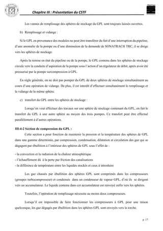 Chapitre III : Présentation du CSTF
p. 17
Les vannes de remplissage des sphères de stockage du GPL sont toujours laissés ouvertes.
b) Remplissage et vidange :
Si le GPL en provenance des modules ne peut être transférer du fait d’une interruption du pipeline,
d’une anomalie de la pompe ou d’une diminution de la demande de SONATRACH TRC, il se dirige
vers les sphères de stockage.
Après la remise en état du pipeline ou de la pompe, le GPL contenu dans les sphères de stockage
circule vers la conduite d’aspiration de la pompe sous l’action d’un régulateur de débit, après avoir été
pressurisé par la pompe surcompression à GPL.
En règle générale, on ne doit pas pomper du GPL de deux sphères de stockage simultanément au
cours d’une opération de vidange. De plus, il est interdit d’effectuer simultanément le remplissage et
la vidange de la même sphère.
c) transfert du GPL entre les sphères de stockage :
Lorsqu’on veut effectuer des travaux sur une sphère de stockage contenant du GPL, on fait le
transfert du GPL à une autre sphère au moyen des trois pompes. Ce transfert peut être effectué
parallèlement à d’autres opérations.
III-4-2 Section de compression du GPL :
Cette section a pour fonction de maintenir la pression et la température des sphères de GPL
dans une gamme déterminée, par compression, condensation, dilatation et circulation des gaz qui se
dégagent par ébullition à l’intérieur des sphères de GPL sous l’effet de :
- la convection et la radiation de la chaleur atmosphérique
- l’échauffement dû à la perte par friction des canalisations
- la différence de température entre les liquides stockés et ceux à introduire
Les gaz chassés par ébullition des sphères GPL sont comprimés dans les compresseurs
(groupes turbocompresseur) et condensés dans un condenseur de vapeur GPL, d’où ils se dirigent
vers un accumulateur. Le liquide contenu dans cet accumulateur est renvoyé enfin vers les sphères.
Toutefois, l’opération de remplissage nécessite au moins deux compresseurs.
Lorsqu’il est impossible de faire fonctionner les compresseurs à GPL pour une raison
quelconque, les gaz dégagés par ébullition dans les sphères GPL sont envoyés vers la torche.
 