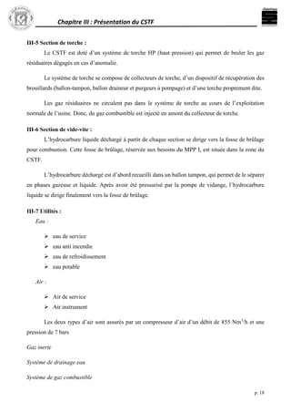 Chapitre III : Présentation du CSTF
p. 18
III-5 Section de torche :
Le CSTF est doté d’un système de torche HP (haut pression) qui permet de bruler les gaz
résiduaires dégagés en cas d’anomalie.
Le système de torche se compose de collecteurs de torche, d’un dispositif de récupération des
brouillards (ballon-tampon, ballon draineur et purgeurs à pompage) et d’une torche proprement dite.
Les gaz résiduaires ne circulent pas dans le système de torche au cours de l’exploitation
normale de l’usine. Donc, du gaz combustible est injecté en amont du collecteur de torche.
III-6 Section de vide-vite :
L’hydrocarbure liquide déchargé à partir de chaque section se dirige vers la fosse de brûlage
pour combustion. Cette fosse de brûlage, réservée aux besoins du MPP I, est située dans la zone du
CSTF.
L’hydrocarbure déchargé est d’abord recueilli dans un ballon tampon, qui permet de le séparer
en phases gazeuse et liquide. Après avoir été pressurisé par la pompe de vidange, l’hydrocarbure
liquide se dirige finalement vers la fosse de brûlage.
III-7 Utilités :
Eau :
 eau de service
 eau anti incendie
 eau de refroidissement
 eau potable
Air :
 Air de service
 Air instrument
Les deux types d’air sont assurés par un compresseur d’air d’un débit de 855 Nm3
/h et une
pression de 7 bars
Gaz inerte
Système de drainage eau
Système de gaz combustible
 