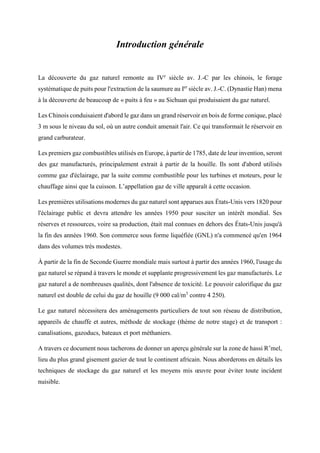 Introduction générale
La découverte du gaz naturel remonte au IVe
siècle av. J.-C par les chinois, le forage
systématique de puits pour l'extraction de la saumure au Ier
siècle av. J.-C. (Dynastie Han) mena
à la découverte de beaucoup de « puits à feu » au Sichuan qui produisaient du gaz naturel.
Les Chinois conduisaient d'abord le gaz dans un grand réservoir en bois de forme conique, placé
3 m sous le niveau du sol, où un autre conduit amenait l'air. Ce qui transformait le réservoir en
grand carburateur.
Les premiers gaz combustibles utilisés en Europe, à partir de 1785, date de leur invention, seront
des gaz manufacturés, principalement extrait à partir de la houille. Ils sont d'abord utilisés
comme gaz d'éclairage, par la suite comme combustible pour les turbines et moteurs, pour le
chauffage ainsi que la cuisson. L’appellation gaz de ville apparaît à cette occasion.
Les premières utilisations modernes du gaz naturel sont apparues aux États-Unis vers 1820 pour
l'éclairage public et devra attendre les années 1950 pour susciter un intérêt mondial. Ses
réserves et ressources, voire sa production, était mal connues en dehors des États-Unis jusqu'à
la fin des années 1960. Son commerce sous forme liquéfiée (GNL) n'a commencé qu'en 1964
dans des volumes très modestes.
À partir de la fin de Seconde Guerre mondiale mais surtout à partir des années 1960, l'usage du
gaz naturel se répand à travers le monde et supplante progressivement les gaz manufacturés. Le
gaz naturel a de nombreuses qualités, dont l'absence de toxicité. Le pouvoir calorifique du gaz
naturel est double de celui du gaz de houille (9 000 cal/m3
contre 4 250).
Le gaz naturel nécessitera des aménagements particuliers de tout son réseau de distribution,
appareils de chauffe et autres, méthode de stockage (thème de notre stage) et de transport :
canalisations, gazoducs, bateaux et port méthaniers.
A travers ce document nous tacherons de donner un aperçu générale sur la zone de hassi R’mel,
lieu du plus grand gisement gazier de tout le continent africain. Nous aborderons en détails les
techniques de stockage du gaz naturel et les moyens mis œuvre pour éviter toute incident
nuisible.
 