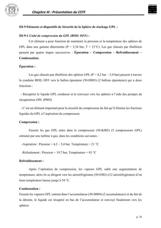 Chapitre III : Présentation du CSTF
p. 26
III-9 Eléments et dispositifs de Sécurité de la Sphère de stockage GPL :
III-9-1 Unité de compression du GPL (BOIL OFF) :
Cet élément a pour fonction de maintenir la pression et la température des sphères de
GPL dans une gamme déterminée (P = 5,34 bar, T = 21°C). Les gaz chassés par ébullition
passent par quatre étapes successives : Épuration – Compression – Refroidissement –
Condensation.
Épuration :
Les gaz chassés par ébullition des sphères GPL (P = 4,2 bar – 5,4 bar) passent à travers
la conduite BOIL OFF vers le ballon épurateur (50-D003) (2 ballons épurateurs) qui a deux
fonctions :
- Récupérer le liquide GPL condensé et le renvoyer vers les sphères à l’aide des pompes de
récupération GPL (P005)
- C’est un élément important pour la sécurité du compresseur du fait qu’il élimine les fractions
liquides du GPL à l’aspiration du compresseur.
Compression :
Ensuite les gaz GPL entre dans le compresseur (50-K002) (5 compresseurs GPL)
entrainé par une turbine à gaz, dans les conditions suivantes :
-Aspiration : Pression = 4,2 – 5,4 bar, Température = 21 °C
-Refoulement : Pression = 19,7 bar, Température = 83 °C
Refroidissement :
Après l’opération de compression, les vapeurs GPL subit une augmentation de
température, alors ils se dirigent vers les aéroréfrigérants (50-E001) (12 aéroréfrigérants) d’où
leurs température baisse jusqu’à 54 °C.
Condensation :
Ensuite les vapeurs GPL entrent dans l’accumulateur (50-D004) (2 accumulateurs) et du fait de
la détente, le liquide est récupéré en bas de l’accumulateur et renvoyé finalement vers les
sphères
 
