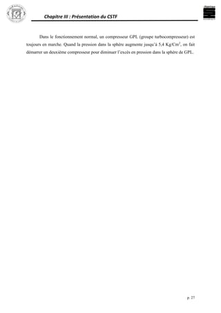 Chapitre III : Présentation du CSTF
p. 27
Dans le fonctionnement normal, un compresseur GPL (groupe turbocompresseur) est
toujours en marche. Quand la pression dans la sphère augmente jusqu’à 5,4 Kg/Cm2
, on fait
démarrer un deuxième compresseur pour diminuer l’excès en pression dans la sphère de GPL.
 