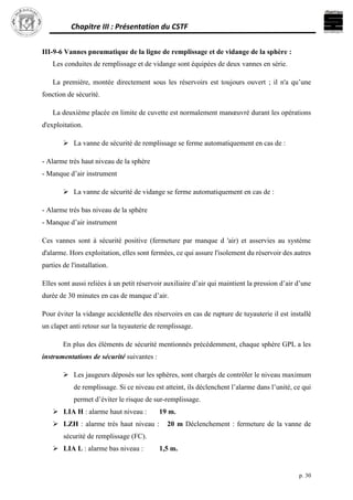 Chapitre III : Présentation du CSTF
p. 30
III-9-6 Vannes pneumatique de la ligne de remplissage et de vidange de la sphère :
Les conduites de remplissage et de vidange sont équipées de deux vannes en série.
La première, montée directement sous les réservoirs est toujours ouvert ; il n'a qu’une
fonction de sécurité.
La deuxième placée en limite de cuvette est normalement manœuvré durant les opérations
d'exploitation.
 La vanne de sécurité de remplissage se ferme automatiquement en cas de :
- Alarme très haut niveau de la sphère
- Manque d’air instrument
 La vanne de sécurité de vidange se ferme automatiquement en cas de :
- Alarme très bas niveau de la sphère
- Manque d’air instrument
Ces vannes sont à sécurité positive (fermeture par manque d 'air) et asservies au système
d'alarme. Hors exploitation, elles sont fermées, ce qui assure l'isolement du réservoir des autres
parties de l'installation.
Elles sont aussi reliées à un petit réservoir auxiliaire d’air qui maintient la pression d’air d’une
durée de 30 minutes en cas de manque d’air.
Pour éviter la vidange accidentelle des réservoirs en cas de rupture de tuyauterie il est installé
un clapet anti retour sur la tuyauterie de remplissage.
En plus des éléments de sécurité mentionnés précédemment, chaque sphère GPL a les
instrumentations de sécurité suivantes :
 Les jaugeurs déposés sur les sphères, sont chargés de contrôler le niveau maximum
de remplissage. Si ce niveau est atteint, ils déclenchent l’alarme dans l’unité, ce qui
permet d’éviter le risque de sur-remplissage.
 LIA H : alarme haut niveau : 19 m.
 LZH : alarme très haut niveau : 20 m Déclenchement : fermeture de la vanne de
sécurité de remplissage (FC).
 LIA L : alarme bas niveau : 1,5 m.
 