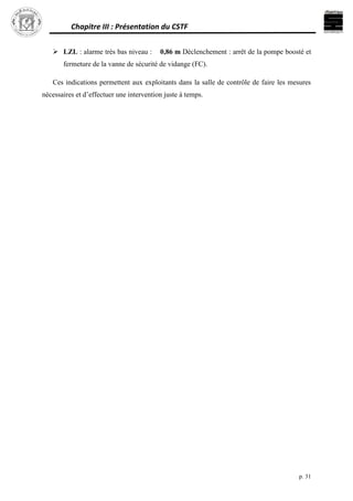 Chapitre III : Présentation du CSTF
p. 31
 LZL : alarme très bas niveau : 0,86 m Déclenchement : arrêt de la pompe boosté et
fermeture de la vanne de sécurité de vidange (FC).
Ces indications permettent aux exploitants dans la salle de contrôle de faire les mesures
nécessaires et d’effectuer une intervention juste à temps.
 
