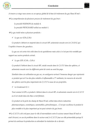 Conclusion
A travers ce stage nous avons eu un aperçu global de la base de traitement du gaz Hassi R’mel :
 La compréhension de plusieurs process de traitement du gaz brut :
Le procédé HUDSON du module 4.
Le procédé PRTICHARD utilisé au module 1.
 Le gaz traité mène a plusieurs produits :
 Le gaz sec (CH3,C2H6)
Ce produit s’obtient en majorité dans le circuit HP, acheminée ensuite vers le C.N.D.G qui
l’expédie à travers des gazoducs.
Le gaz sec est certes très utile dans la vie quotidienne mais celui-ci n’est pas très rentable par
rapport aux autres produits extrait.
 Le gaz GPL (C3H8 , C4H10)
Ce produit S’obtient dans le circuit BP, stocké ensuite dans le C.S.T.F dans des sphères, et
acheminée ensuite vers les différents point de vente au nord du pays.
Similaire dans ces utilisation au gaz sec, on soulignera surtout l’immense danger que représente
ce produit qui est l’un des plus volatils et inflammable a T° ambiante, les mesures de sécurité
des sphères sont les plus importante du C.S.T.F à cause de ses propriétés.
 Le Condensat (C5
+
)
Tout comme le GPL ce produit s’obtient dans le circuit BP, et acheminée ensuite vers le C.S.T.F
ou il est stocké dans des Bacs a toit flottant.
Ce produit est la perle du champ de Hassi R’mel, utilisé dans divers industries
pharmaceutiques, cosmétiques, automobiles, pétrochimiques…C’est par excellence le produit le
plus rentable et le plus important qu’on peut extraire du gaz brute.
 Le C.S.T.F a été créé pour jouer le rôle d’intermédiaire entre le secteur amont (hassi R’mel) et
aval (Arzew), en cas de problème dans le secteur aval, le C.S.T.F joue un rôle primordiale puisqu’il
permet de continuer la production en attendant la résolution de ce dernier.
 