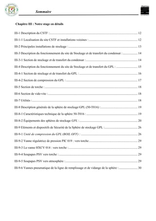 Sommaire
Chapitre III : Notre stage en détails
III-1 Description du CSTF :................................................................................................................ 12
III-1-1 Localisation du site CSTF et installations voisines : .............................................................. 12
III-2 Principales installations de stockage :........................................................................................ 13
III-3 Description du fonctionnement du site de Stockage et de transfert du condensat :................... 14
III-3-1 Section de stockage et de transfert du condensat :.................................................................. 14
III-4 Description du fonctionnement du site de Stockage et de transfert du GPL : ........................... 15
III-4-1 Section de stockage et de transfert du GPL : .......................................................................... 16
III-4-2 Section de compression du GPL :........................................................................................... 17
III-5 Section de torche :...................................................................................................................... 18
III-6 Section de vide-vite :.................................................................................................................. 18
III-7 Utilités :...................................................................................................................................... 18
III-8 Description générale de la sphère de stockage GPL (50-T016) :............................................... 19
III-8-1 Caractéristiques technique de la sphère 50-T016 : ................................................................. 19
III-8-2 Équipements des sphères de stockage GPL :.......................................................................... 20
III-9 Eléments et dispositifs de Sécurité de la Sphère de stockage GPL :.......................................... 26
III-9-1 Unité de compression du GPL (BOIL OFF) : ........................................................................ 26
III-9-2 Vanne régulatrice de pression PIC 019 : vers torche.............................................................. 29
III-9-3 La vanne HXCV 014 : vers torche :........................................................................................ 29
III-9-4 Soupapes PSV vers torche : .................................................................................................... 29
III-9-5 Soupapes PSV vers atmosphère :............................................................................................ 29
III-9-6 Vannes pneumatique de la ligne de remplissage et de vidange de la sphère :........................ 30
 