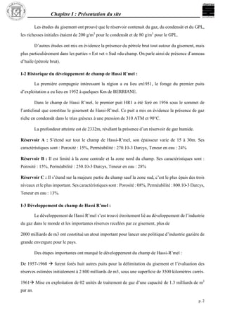 Chapitre I : Présentation du site
p. 2
Les études du gisement ont prouvé que le réservoir contenait du gaz, du condensât et du GPL,
les richesses initiales étaient de 200 g/m3
pour le condensât et de 80 g/m3
pour le GPL.
D’autres études ont mis en évidence la présence du pétrole brut tout autour du gisement, mais
plus particulièrement dans les parties « Est »et « Sud »du champ. On parle ainsi de présence d’anneau
d’huile (pétrole brut).
I-2 Historique du développement de champ de Hassi R’mel :
La première compagnie intéressant la région a eu lieu en1951, le forage du premier puits
d’exploitation a eu lieu en 1952 à quelques Km de BERRIANE.
Dans le champ de Hassi R’mel, le premier puit HR1 a été foré en 1956 sous le sommet de
l’anticlinal que constitue le gisement de Hassi-R’mel. Ce puit a mis en évidence la présence de gaz
riche en condensât dans le trias gréseux à une pression de 310 ATM et 90°C.
La profondeur atteinte est de 2332m, révélant la présence d’un réservoir de gaz humide.
Réservoir A : S’étend sur tout le champ de Hassi-R’mel, son épaisseur varie de 15 à 30m. Ses
caractéristiques sont : Porosité : 15%, Perméabilité : 270.10-3 Darcys, Teneur en eau : 24%
Réservoir B : Il est limité à la zone centrale et la zone nord du champ. Ses caractéristiques sont :
Porosité : 15%, Perméabilité : 250.10-3 Darcys, Teneur en eau : 28%
Réservoir C : Il s’étend sur la majeure partie du champ sauf la zone sud, c’est le plus épais des trois
niveaux et le plus important. Ses caractéristiques sont : Porosité : 08%, Perméabilité : 800.10-3 Darcys,
Teneur en eau : 13%.
I-3 Développement du champ de Hassi R’mel :
Le développement de Hassi R’mel s’est trouvé étroitement lié au développement de l’industrie
du gaz dans le monde et les importantes réserves recelées par ce gisement, plus de
2000 milliards de m3 ont constitué un atout important pour lancer une politique d’industrie gazière de
grande envergure pour le pays.
Des étapes importantes ont marqué le développement du champ de Hassi-R’mel :
De 1957-1960  furent forés huit autres puits pour la délimitation du gisement et l’évaluation des
réserves estimées initialement à 2 800 milliards de m3, sous une superficie de 3500 kilomètres carrés.
1961 Mise en exploitation de 02 unités de traitement de gaz d’une capacité de 1.3 milliards de m3
par an.
 