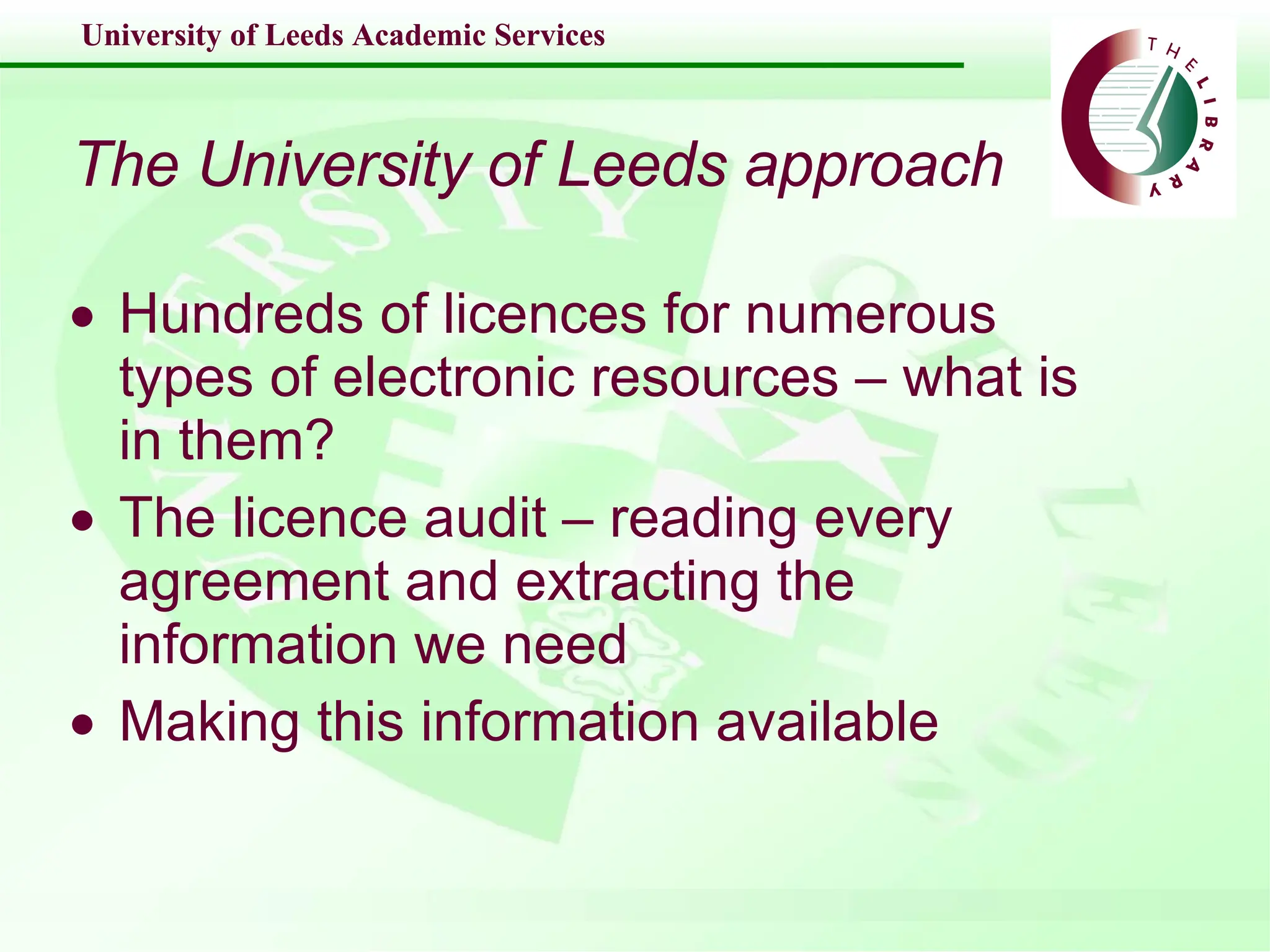 The University of Leeds approach Hundreds of licences for numerous types of electronic resources – what is in them? The licence audit – reading every agreement and extracting the information we need Making this information available 