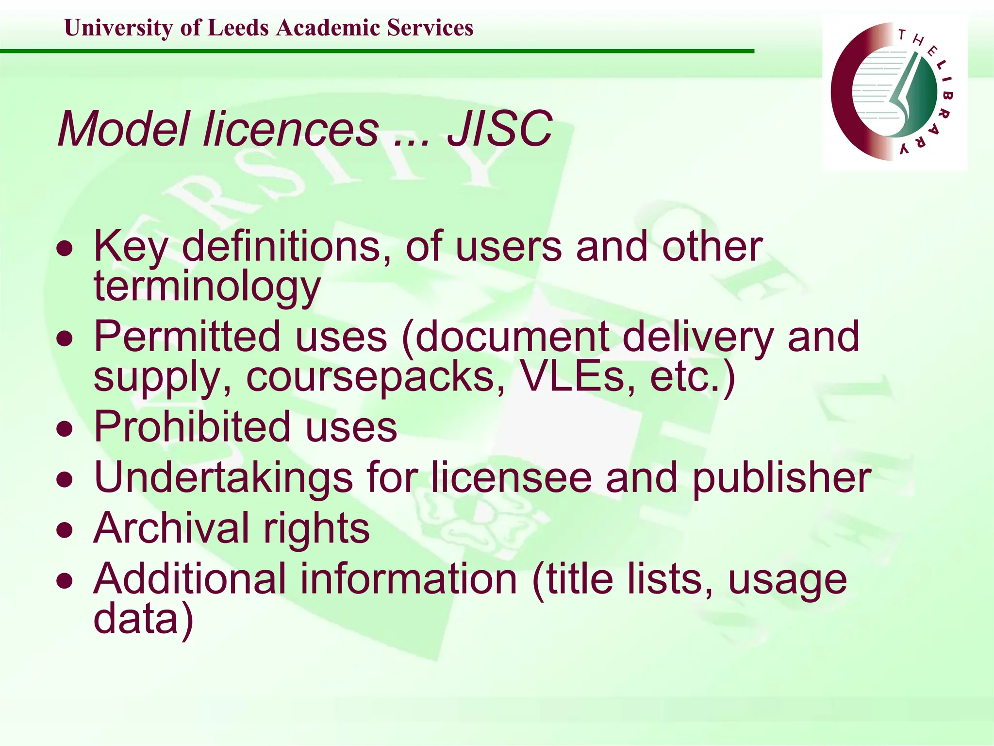 Model licences ... JISC Key definitions, of users and other terminology Permitted uses (document delivery and supply, coursepacks, VLEs, etc.) Prohibited uses Undertakings for licensee and publisher Archival rights Additional information (title lists, usage data) 