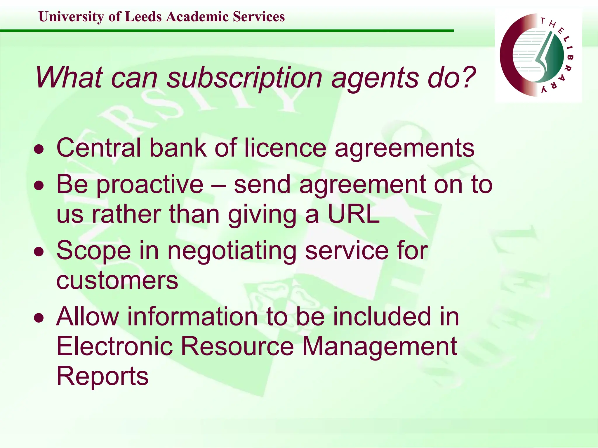 What can subscription agents do? Central bank of licence agreements  Be proactive – send agreement on to us rather than giving a URL Scope in negotiating service for customers Allow information to be included in Electronic Resource Management Reports 