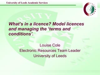 What’s in a licence? Model licences and managing the ‘terms and conditions’.   Louise Cole Electronic Resources Team Leader University of Leeds 