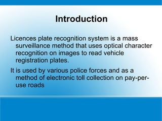 Introduction

Licences plate recognition system is a mass
  surveillance method that uses optical character
  recognition on images to read vehicle
  registration plates.
It is used by various police forces and as a
   method of electronic toll collection on pay-per-
   use roads
 
