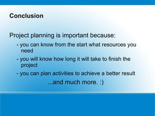 Conclusion


Project planning is important because:
  - you can know from the start what resources you
    need
  - you will know how long it will take to finish the
    project
  - you can plan activities to achieve a better result
               ...and much more. :)
 