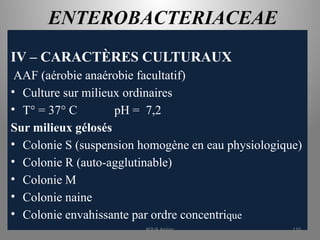 ENTEROBACTERIACEAE
IV – CARACTÈRES CULTURAUX
AAF (aérobie anaérobie facultatif)
• Culture sur milieux ordinaires
• T° = 37° C pH = 7,2
Sur milieux gélosés
• Colonie S (suspension homogène en eau physiologique)
• Colonie R (auto-agglutinable)
• Colonie M
• Colonie naine
• Colonie envahissante par ordre concentrique
KOUA Amian 110
 