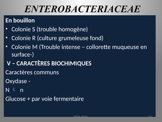 ENTEROBACTERIACEAE
En bouillon
• Colonie S (trouble homogène)
• Colonie R (culture grumeleuse fond)
• Colonie M (Trouble intense – collorette muqueuse en
surface-)
V – CARACTÈRES BIOCHIMIQUES
Caractères communs
Oxydase -
N  n
Glucose + par voie fermentaire
KOUA Amian 111
 