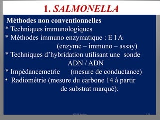 1. SALMONELLA
Méthodes non conventionnelles
* Techniques immunologiques
* Méthodes immuno enzymatique : E I A
(enzyme – immuno – assay)
* Techniques d’hybridation utilisant une sonde
ADN / ADN
* Impédancemetrie (mesure de conductance)
• Radiométrie (mesure du carbone 14 à partir
de substrat marqué).
KOUA Amian 129
 