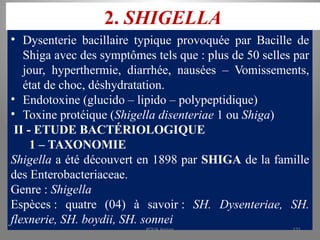 2. SHIGELLA
• Dysenterie bacillaire typique provoquée par Bacille de
Shiga avec des symptômes tels que : plus de 50 selles par
jour, hyperthermie, diarrhée, nausées – Vomissements,
état de choc, déshydratation.
• Endotoxine (glucido – lipido – polypeptidique)
• Toxine protéique (Shigella disenteriae 1 ou Shiga)
II - ETUDE BACTÉRIOLOGIQUE
1 – TAXONOMIE
Shigella a été découvert en 1898 par SHIGA de la famille
des Enterobacteriaceae.
Genre : Shigella
Espèces : quatre (04) à savoir : SH. Dysenteriae, SH.
flexnerie, SH. boydii, SH. sonnei
KOUA Amian 131
 