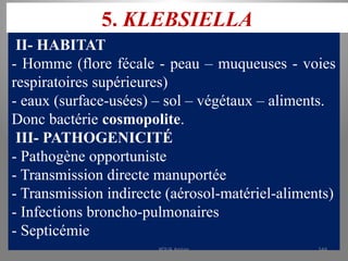 5. KLEBSIELLA
II- HABITAT
- Homme (flore fécale - peau – muqueuses - voies
respiratoires supérieures)
- eaux (surface-usées) – sol – végétaux – aliments.
Donc bactérie cosmopolite.
III- PATHOGENICITÉ
- Pathogène opportuniste
- Transmission directe manuportée
- Transmission indirecte (aérosol-matériel-aliments)
- Infections broncho-pulmonaires
- Septicémie
KOUA Amian 144
 