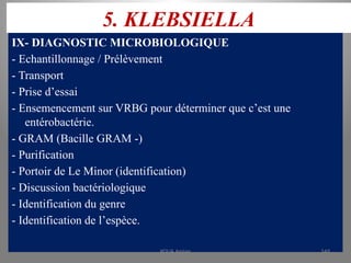 5. KLEBSIELLA
IX- DIAGNOSTIC MICROBIOLOGIQUE
- Echantillonnage / Prélèvement
- Transport
- Prise d’essai
- Ensemencement sur VRBG pour déterminer que c’est une
entérobactérie.
- GRAM (Bacille GRAM -)
- Purification
- Portoir de Le Minor (identification)
- Discussion bactériologique
- Identification du genre
- Identification de l’espèce.
KOUA Amian 149
 