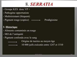 8. SERRATIA
- Groupe KES donc VP +
- Pathogène opportuniste
- Multirésistant (fréquent)
- Pigment rouge (espèce) Prodigiosine
I- Historique
- Aliments contaminés en rouge
- MO de l’antiquité
- Pigment confondu avec le sang
Origine de tueries au moyen âge
10 000 juifs exécutés entre 1247 et 1510
KOUA Amian 160
 