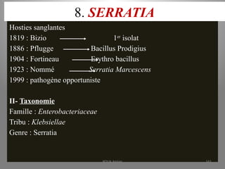 8. SERRATIA
Hosties sanglantes
1819 : Bizio 1er
isolat
1886 : Pflugge Bacillus Prodigius
1904 : Fortineau Erythro bacillus
1923 : Nommé Serratia Marcescens
1999 : pathogène opportuniste
II- Taxonomie
Famille : Enterobacteriaceae
Tribu : Klebsiellae
Genre : Serratia
KOUA Amian 161
 
