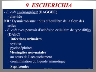 9. ESCHERICHIA
- E. coli entéroagrégat (EAGGEC)
- diarrhée
NB : Dysmicrobisme : plus d’équilibre de la flore des
selles
- E. coli avec pouvoir d’adhésion cellulaire de type diffus
(DAEC)
Infections urinaires
. cystites
. pyélonéphrites
Méningites néo-natales
. au cours de l’accouchement
. contamination du liquide amniotique
Septicémies KOUA Amian 169
 