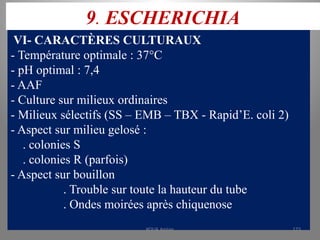 9. ESCHERICHIA
VI- CARACTÈRES CULTURAUX
- Température optimale : 37°C
- pH optimal : 7,4
- AAF
- Culture sur milieux ordinaires
- Milieux sélectifs (SS – EMB – TBX - Rapid’E. coli 2)
- Aspect sur milieu gelosé :
. colonies S
. colonies R (parfois)
- Aspect sur bouillon
. Trouble sur toute la hauteur du tube
. Ondes moirées après chiquenose
KOUA Amian 173
 