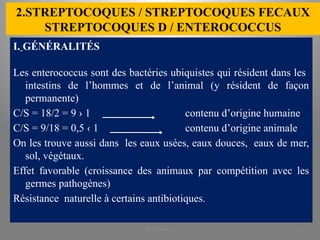 2.STREPTOCOQUES / STREPTOCOQUES FECAUX
STREPTOCOQUES D / ENTEROCOCCUS
I. GÉNÉRALITÉS
Les enterococcus sont des bactéries ubiquistes qui résident dans les
intestins de l’hommes et de l’animal (y résident de façon
permanente)
C/S = 18/2 = 9 › 1 contenu d’origine humaine
C/S = 9/18 = 0,5 ‹ 1 contenu d’origine animale
On les trouve aussi dans les eaux usées, eaux douces, eaux de mer,
sol, végétaux.
Effet favorable (croissance des animaux par compétition avec les
germes pathogènes)
Résistance naturelle à certains antibiotiques.
KOUA Amian 18
 