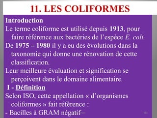 11. LES COLIFORMES
Introduction
Le terme coliforme est utilisé depuis 1913, pour
faire référence aux bactéries de l’espèce E. coli.
De 1975 – 1980 il y a eu des évolutions dans la
taxonomie qui donne une rénovation de cette
classification.
Leur meilleure évaluation et signification se
perçoivent dans le domaine alimentaire.
I - Définition
Selon ISO, cette appellation « d’organismes
coliformes » fait référence :
- Bacilles à GRAM négatif
KOUA Amian 182
 