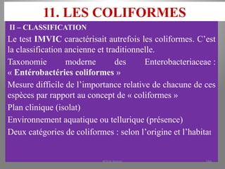11. LES COLIFORMES
II – CLASSIFICATION
Le test IMVIC caractérisait autrefois les coliformes. C’est
la classification ancienne et traditionnelle.
Taxonomie moderne des Enterobacteriaceae :
« Entérobactéries coliformes »
Mesure difficile de l’importance relative de chacune de ces
espèces par rapport au concept de « coliformes »
Plan clinique (isolat)
Environnement aquatique ou tellurique (présence)
Deux catégories de coliformes : selon l’origine et l’habitat
KOUA Amian 184
 