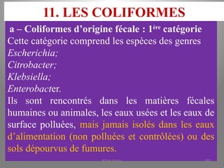 11. LES COLIFORMES
a – Coliformes d’origine fécale : 1ère
catégorie
Cette catégorie comprend les espèces des genres
Escherichia;
Citrobacter;
Klebsiella;
Enterobacter.
Ils sont rencontrés dans les matières fécales
humaines ou animales, les eaux usées et les eaux de
surface polluées, mais jamais isolés dans les eaux
d’alimentation (non polluées et contrôlées) ou des
sols dépourvus de fumures.
KOUA Amian 185
 