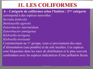 11. LES COLIFORMES
b – Catégorie de coliformes selon l’habitat : 2ème
catégorie
correspond à des espèces nouvelles :
Serratia fonticola
Buttiauxella agrestis
Enterobacter intermédium
Enterobacter amnigenus
Klebsiella terrigena
Klebsiella trevisanii
Contrairement au 1er
groupe, ceux-ci proviennent des eaux
d’alimentation (eau potable) et de sols incultes. Ces espèces
sont fréquentes dans les eaux de distribution et le plus souvent
confondues avec les espèces indicatrices d’une pollution fécale.
KOUA Amian 186
 