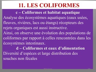 11. LES COLIFORMES
c – Coliformes et habitat aquatique
Analyse des écosystèmes aquatiques (eaux usées,
fleuves, rivières, lacs ou étangs) récepteurs des
rejets organiques est aussi instructive.
Ainsi, on observe une évolution des populations de
coliformes par rapport à celles rencontrées dans les
écosystèmes intestinaux.
d – Coliformes et eaux d’alimentation
Diversité d’espèces et large distribution des
souches non fécales
KOUA Amian 189
 