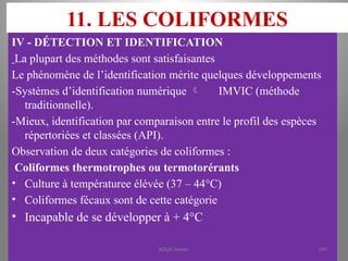 11. LES COLIFORMES
IV - DÉTECTION ET IDENTIFICATION
La plupart des méthodes sont satisfaisantes
Le phénomène de l’identification mérite quelques développements
-Systèmes d’identification numérique  IMVIC (méthode
traditionnelle).
-Mieux, identification par comparaison entre le profil des espèces
répertoriées et classées (API).
Observation de deux catégories de coliformes :
Coliformes thermotrophes ou termotorérants
• Culture à températuree élévée (37 – 44°C)
• Coliformes fécaux sont de cette catégorie
• Incapable de se développer à + 4°C
KOUA Amian 190
 