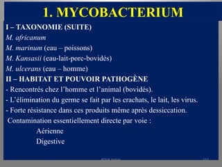 1. MYCOBACTERIUM
I – TAXONOMIE (SUITE)
M. africanum
M. marinum (eau – poissons)
M. Kansasii (eau-lait-porc-bovidés)
M. ulcerans (eau – homme)
II – HABITAT ET POUVOIR PATHOGÈNE
- Rencontrés chez l’homme et l’animal (bovidés).
- L’élimination du germe se fait par les crachats, le lait, les virus.
- Forte résistance dans ces produits même après dessiccation.
Contamination essentiellement directe par voie :
Aérienne
Digestive
KOUA Amian 213
 